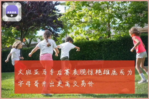 文班亚马季后赛表现惊艳雄鹿或为字母哥开出更高交易价
