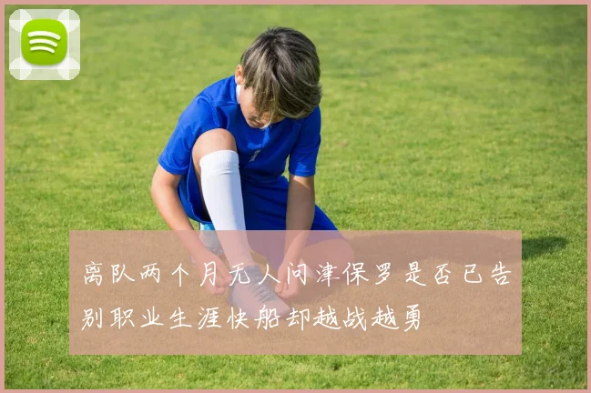 离队两个月无人问津保罗是否已告别职业生涯快船却越战越勇