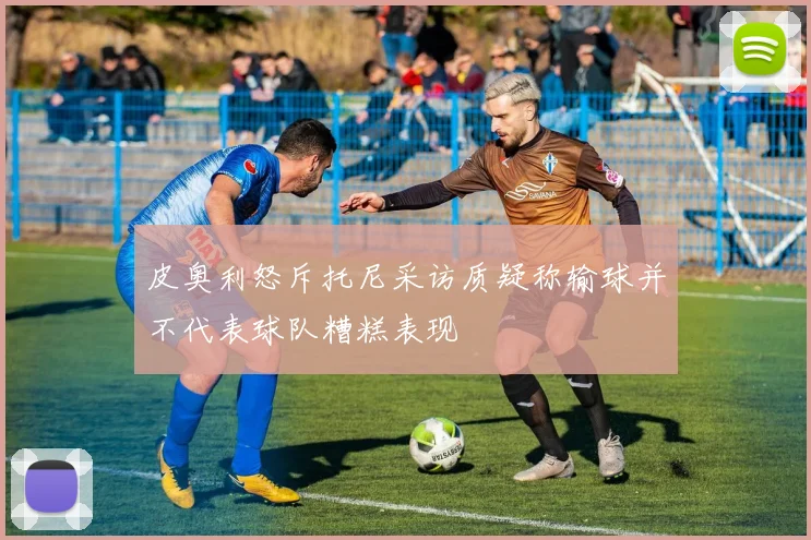 皮奥利怒斥托尼采访质疑称输球并不代表球队糟糕表现