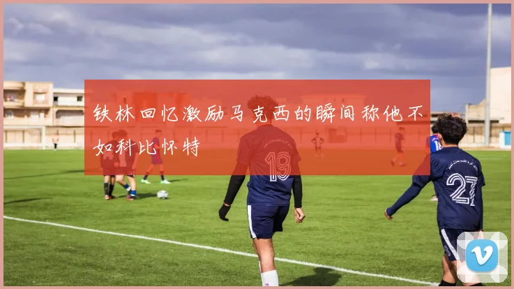 铁林回忆激励马克西的瞬间称他不如科比怀特