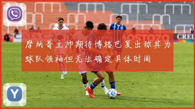 摩纳哥主帅期待博格巴复出称其为球队领袖但无法确定具体时间