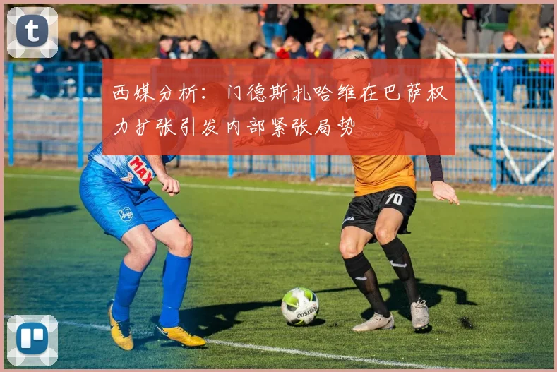 西媒分析：门德斯扎哈维在巴萨权力扩张引发内部紧张局势