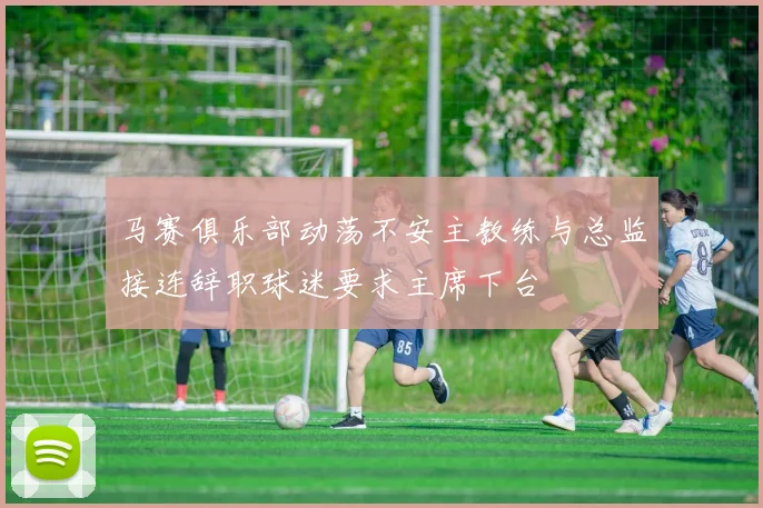 马赛俱乐部动荡不安主教练与总监接连辞职球迷要求主席下台