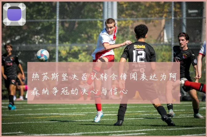 热苏斯坚决否认转会传闻表达为阿森纳争冠的决心与信心
