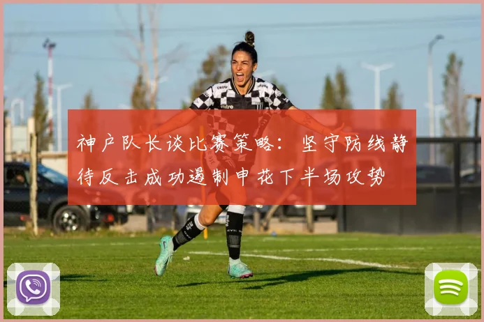 神户队长谈比赛策略：坚守防线静待反击成功遏制申花下半场攻势