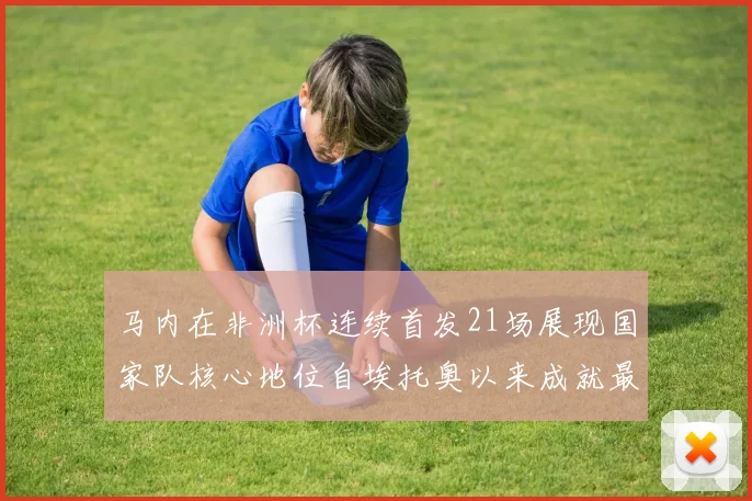 马内在非洲杯连续首发21场展现国家队核心地位自埃托奥以来成就最高