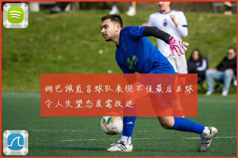 姆巴佩直言球队表现不佳最后丢球令人失望态度需改进