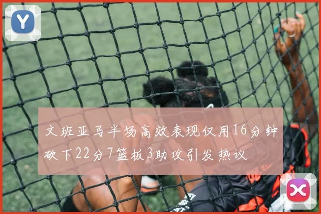 文班亚马半场高效表现仅用16分钟砍下22分7篮板3助攻引发热议