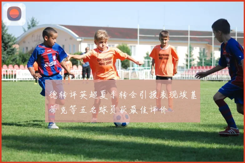 德转评英超夏季转会引援表现埃基蒂克等五名球员获最佳评价