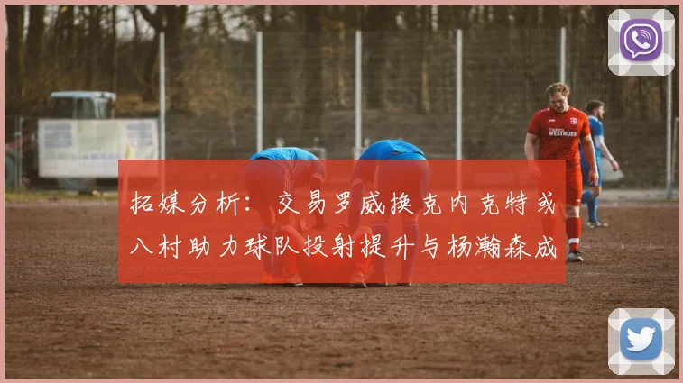 拓媒分析：交易罗威换克内克特或八村助力球队投射提升与杨瀚森成长