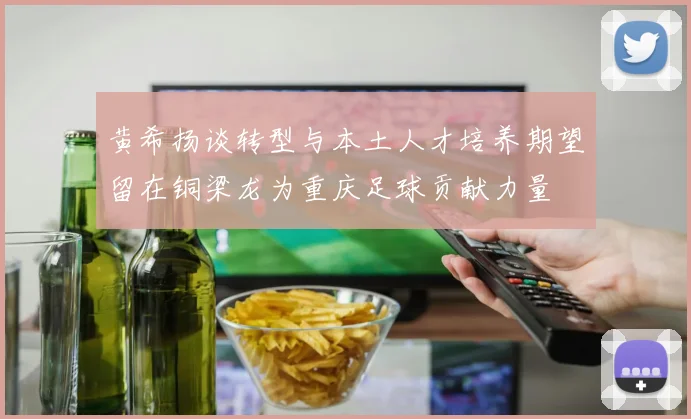 黄希扬谈转型与本土人才培养期望留在铜梁龙为重庆足球贡献力量