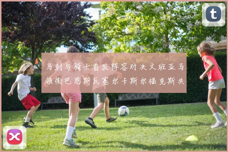 马刺与骑士首发阵容对决文班亚马领衔巴恩斯瓦塞尔卡斯尔福克斯共襄盛举