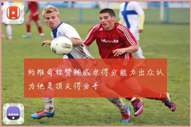 约维奇称赞鲍威尔得分能力出众认为他是顶尖得分手