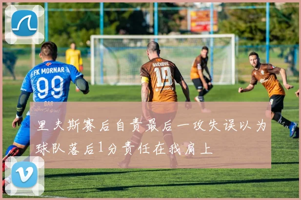 里夫斯赛后自责最后一攻失误以为球队落后1分责任在我肩上