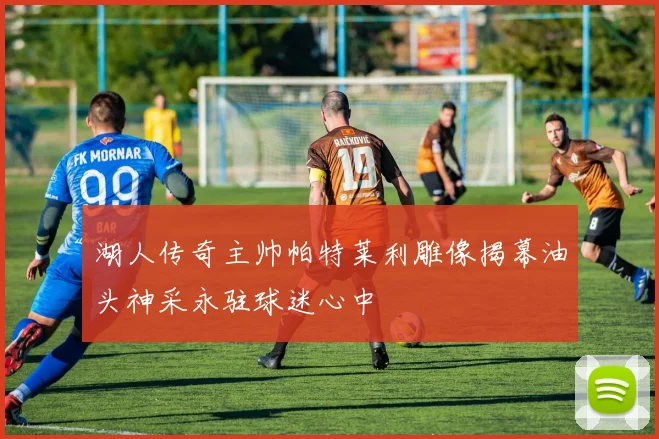 湖人传奇主帅帕特莱利雕像揭幕油头神采永驻球迷心中