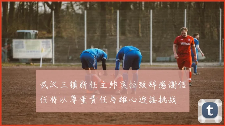 武汉三镇新任主帅莫拉致辞感谢信任将以尊重责任与雄心迎接挑战