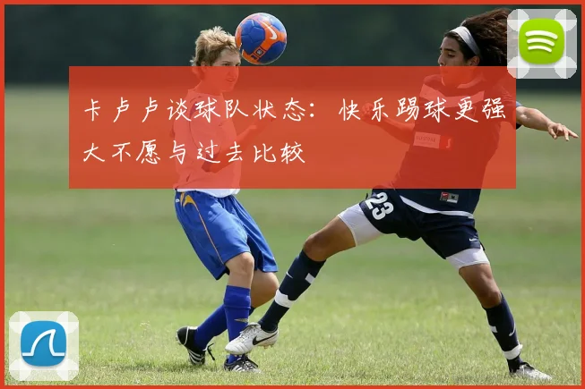 卡卢卢谈球队状态：快乐踢球更强大不愿与过去比较