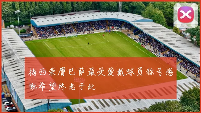 梅西荣膺巴萨最受爱戴球员称号感慨希望终老于此