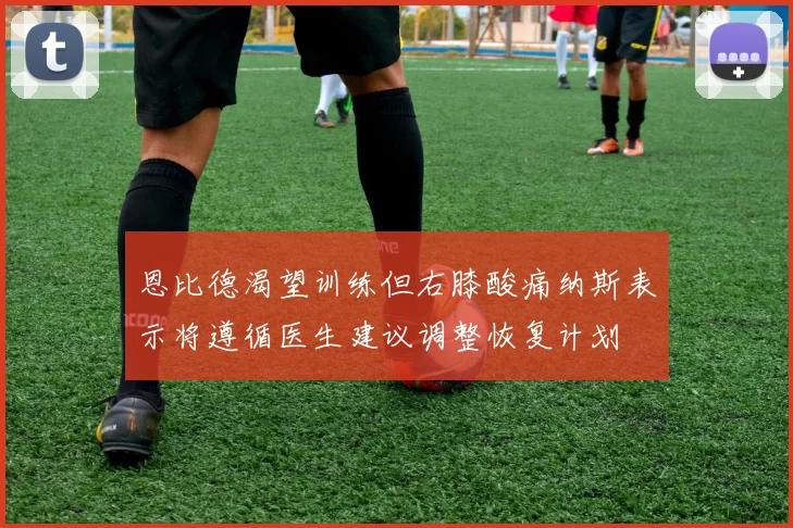 恩比德渴望训练但右膝酸痛纳斯表示将遵循医生建议调整恢复计划